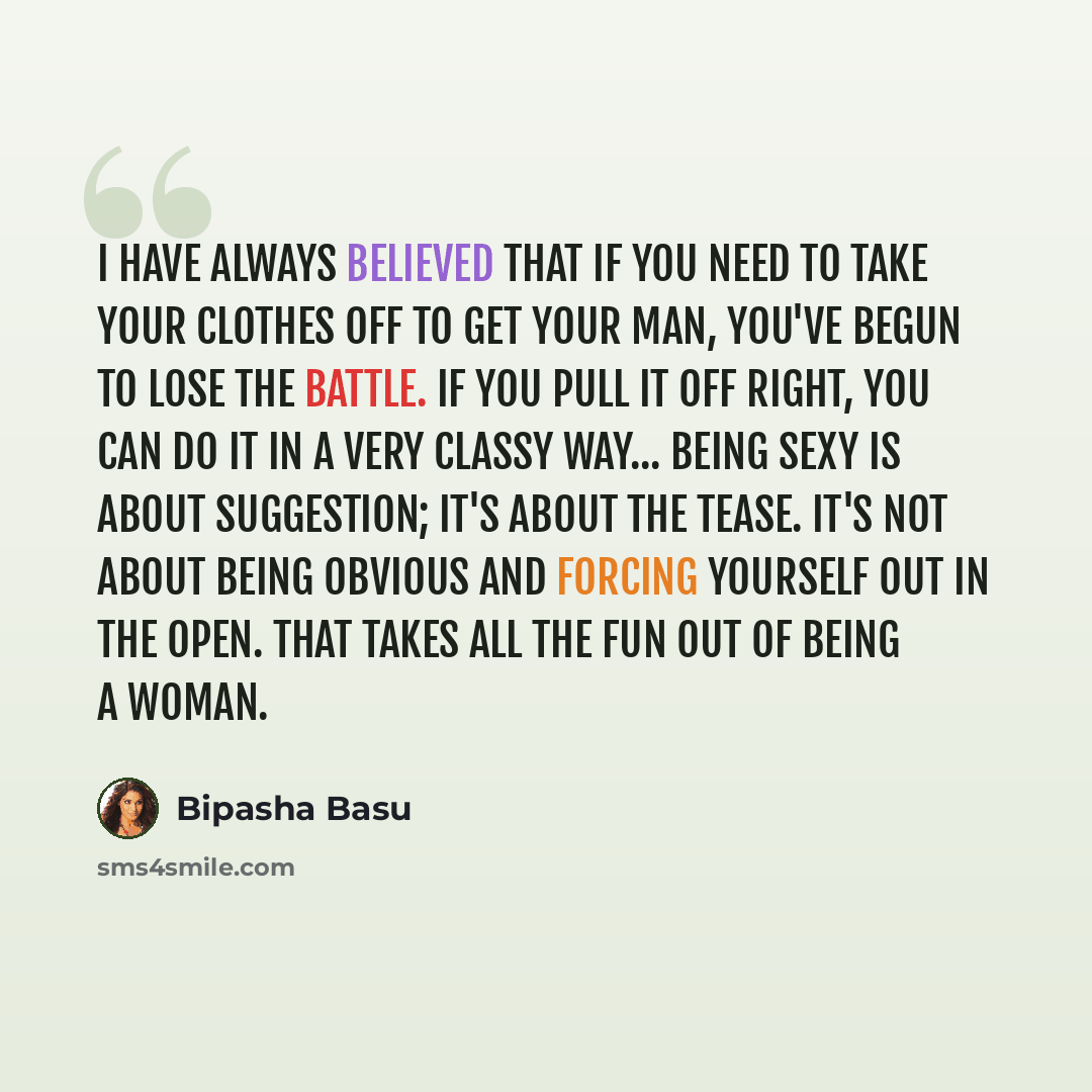 “I have always believed that if you need to take your clothes off to get your man, you've begun to lose the battle. If you pull it off right, you can do it in a very classy way... Being sexy is about suggestion; it's about the tease. It's not about being obvious and forcing yourself out in the…” quote by Bipasha Basu