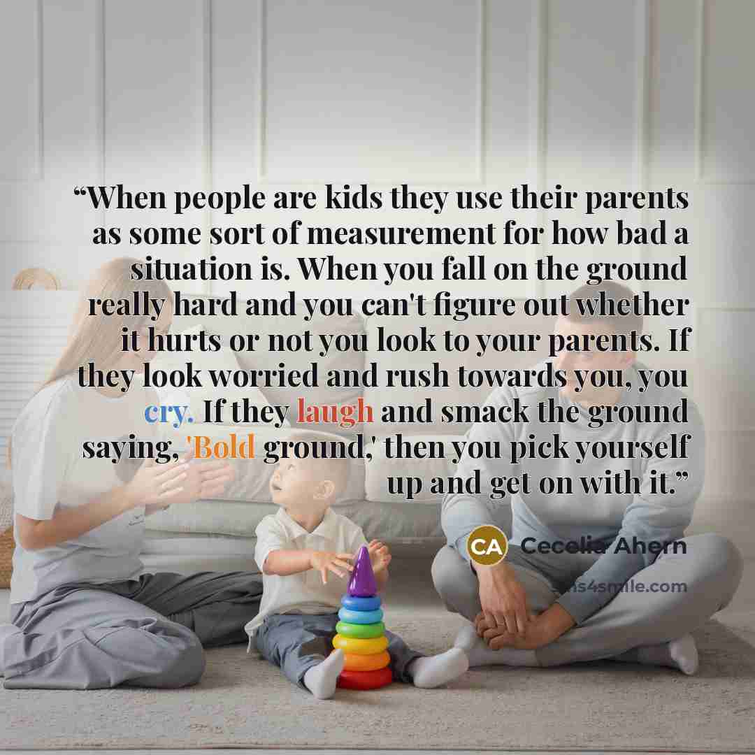 “When people are kids they use their parents as some sort of measurement for how bad a situation is. When you fall on the ground really hard and you can't figure out whether it hurts or not you look to your parents. If they look worried and rush towards you, you cry. If they laugh and smack the…” quote by Cecelia Ahern