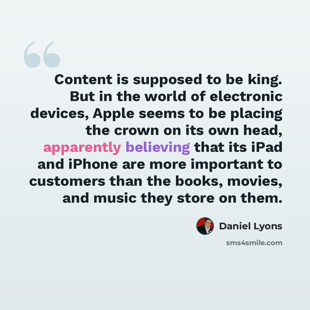 “Content is supposed to be king. But in the world of electronic devices, Apple seems to be placing the crown on its own head, apparently believing that its iPad and iPhone are more important to customers than the books, movies, and music they store on them.” quote by Daniel Lyons