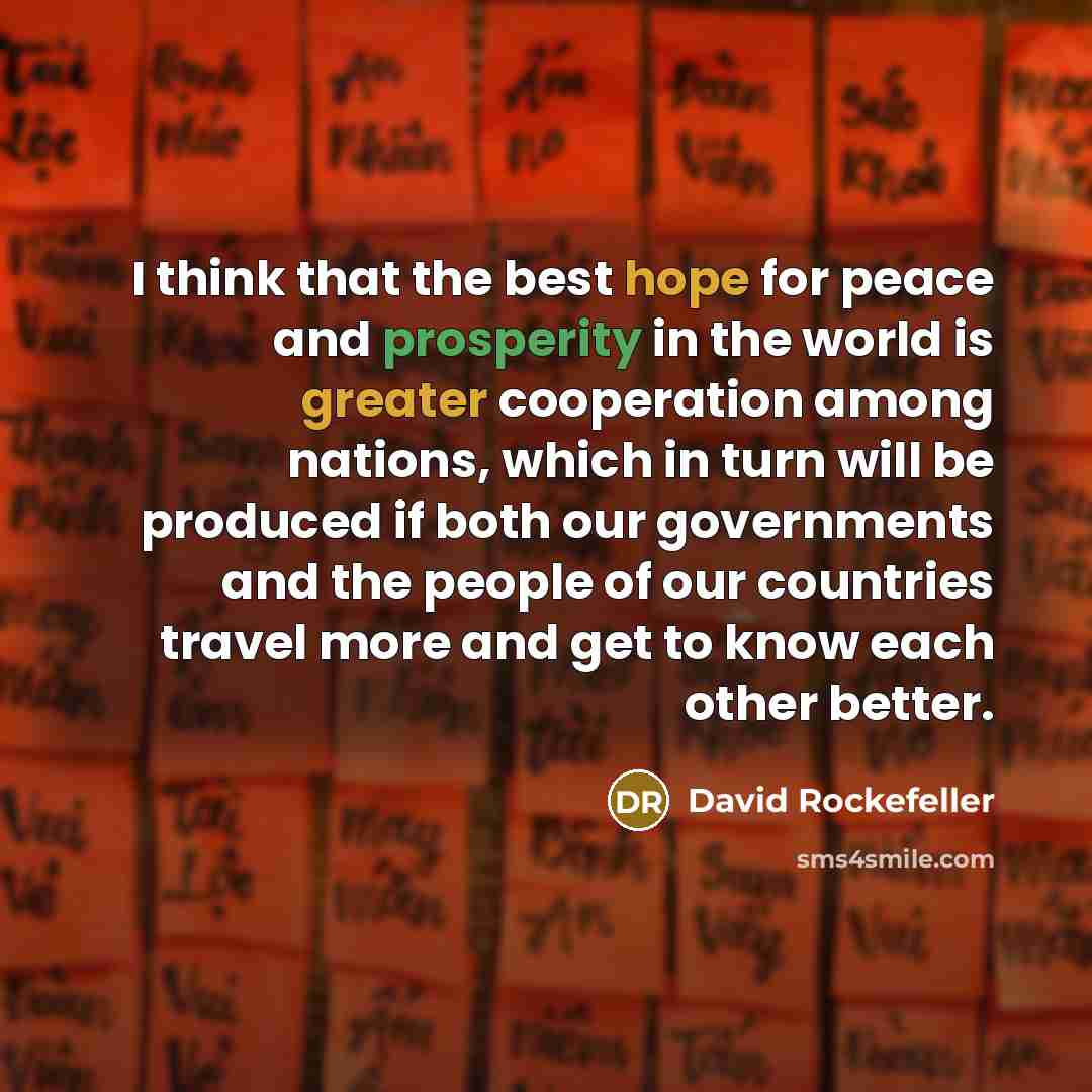 “I think that the best hope for peace and prosperity in the world is greater cooperation among nations, which in turn will be produced if both our governments and the people of our countries travel more and get to know each other better.” quote by David Rockefeller