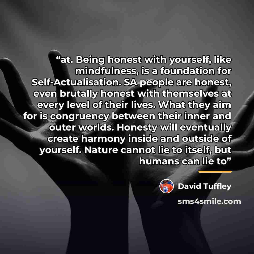 “at. Being honest with yourself, like mindfulness, is a foundation for Self-Actualisation. SA people are honest, even brutally honest with themselves at every level of their lives. What they aim for is congruency between their inner and outer worlds. Honesty will eventually create harmony inside…” quote by David Tuffley