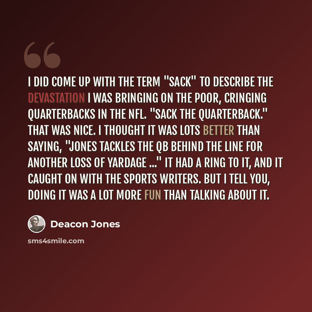 “I did come up with the term "sack" to describe the devastation I was bringing on the poor, cringing quarterbacks in the NFL. "Sack the quarterback." That was nice. I thought it was lots better than saying, "Jones tackles the QB behind the line for another loss of yardage ..." It had a ring to it…” quote by Deacon Jones