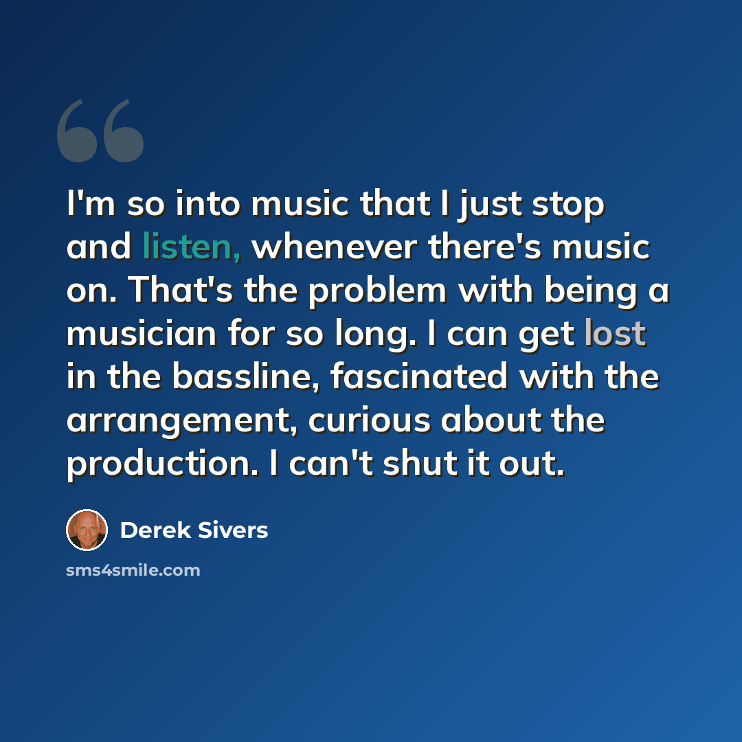 “I'm so into music that I just stop and listen, whenever there's music on. That's the problem with being a musician for so long. I can get lost in the bassline, fascinated with the arrangement, curious about the production. I can't shut it out.” quote by Derek Sivers