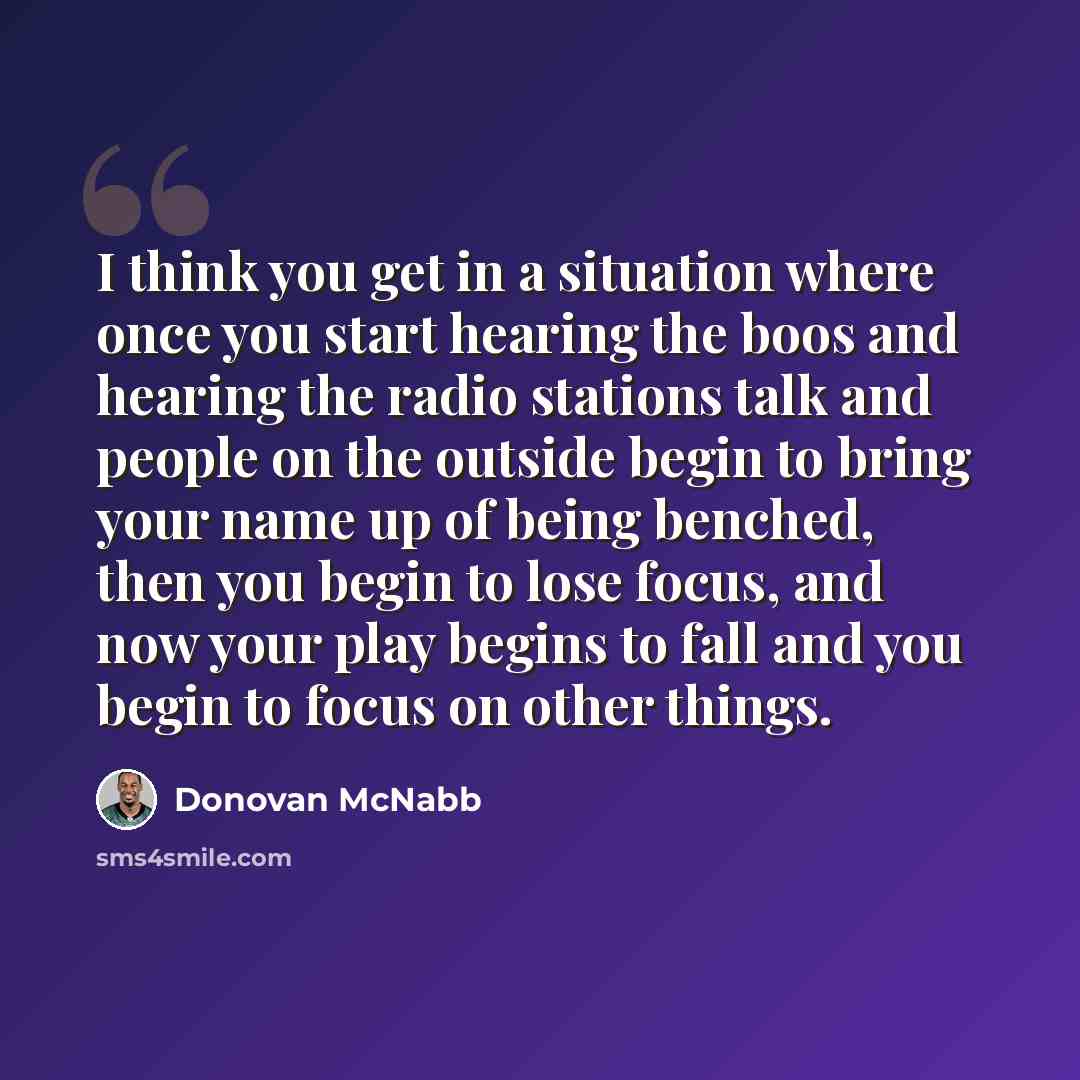 “I think you get in a situation where once you start hearing the boos and hearing the radio stations talk and people on the outside begin to bring your name up of being benched, then you begin to lose focus, and now your play begins to fall and you begin to focus on other things.” quote by Donovan McNabb