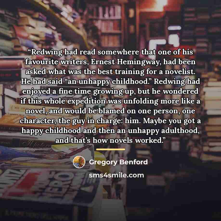 “Redwing had read somewhere that one of his favourite writers, Ernest Hemingway, had been asked what was the best training for a novelist. He had said “an unhappy childhood.” Redwing had enjoyed a fine time growing up, but he wondered if this whole expedition was unfolding more like a novel, and…” quote by Gregory Benford