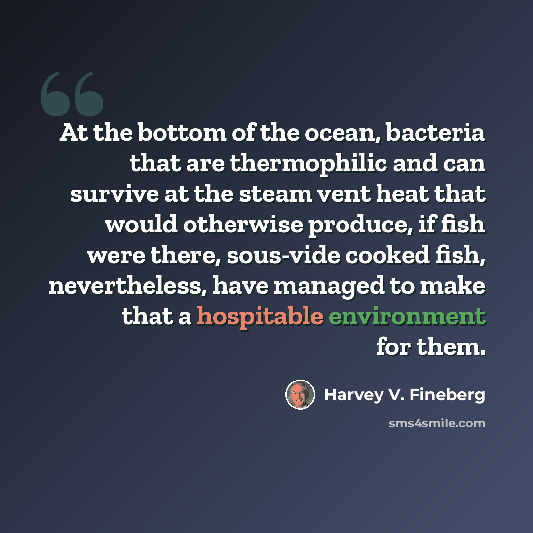 “At the bottom of the ocean, bacteria that are thermophilic and can survive at the steam vent heat that would otherwise produce, if fish were there, sous-vide cooked fish, nevertheless, have managed to make that a hospitable environment for them.” quote by Harvey V. Fineberg