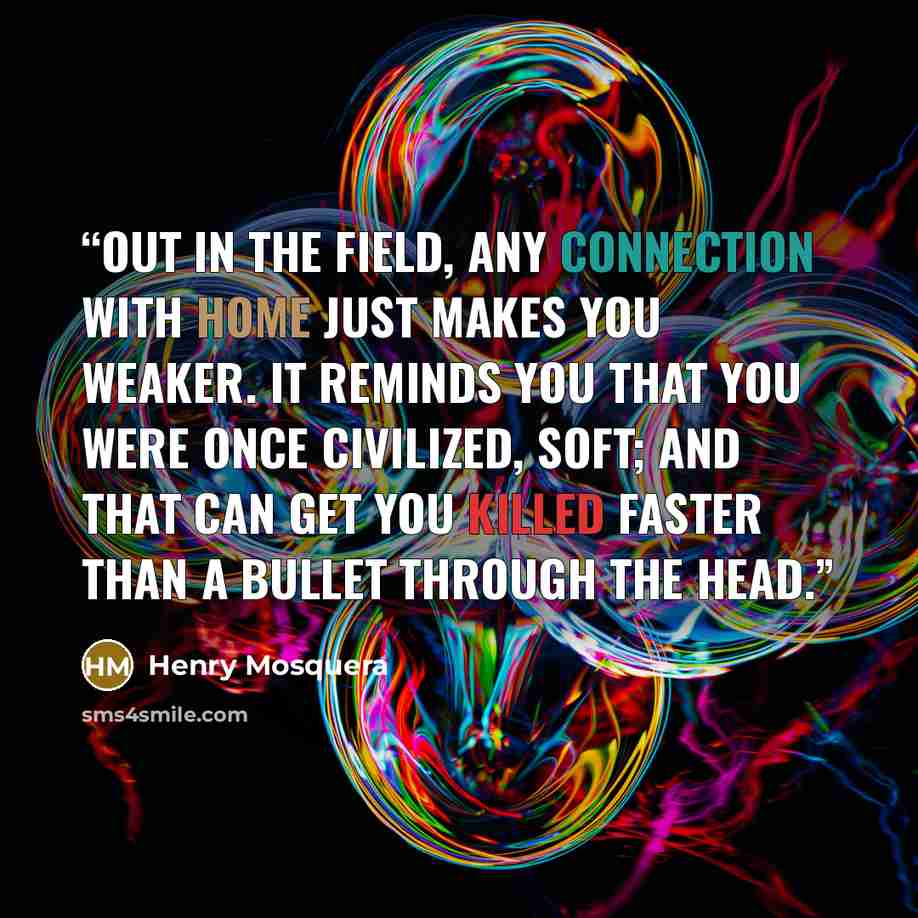 “Out in the field, any connection with home just makes you weaker. It reminds you that you were once civilized, soft; and that can get you killed faster than a bullet through the head.” quote by Henry Mosquera