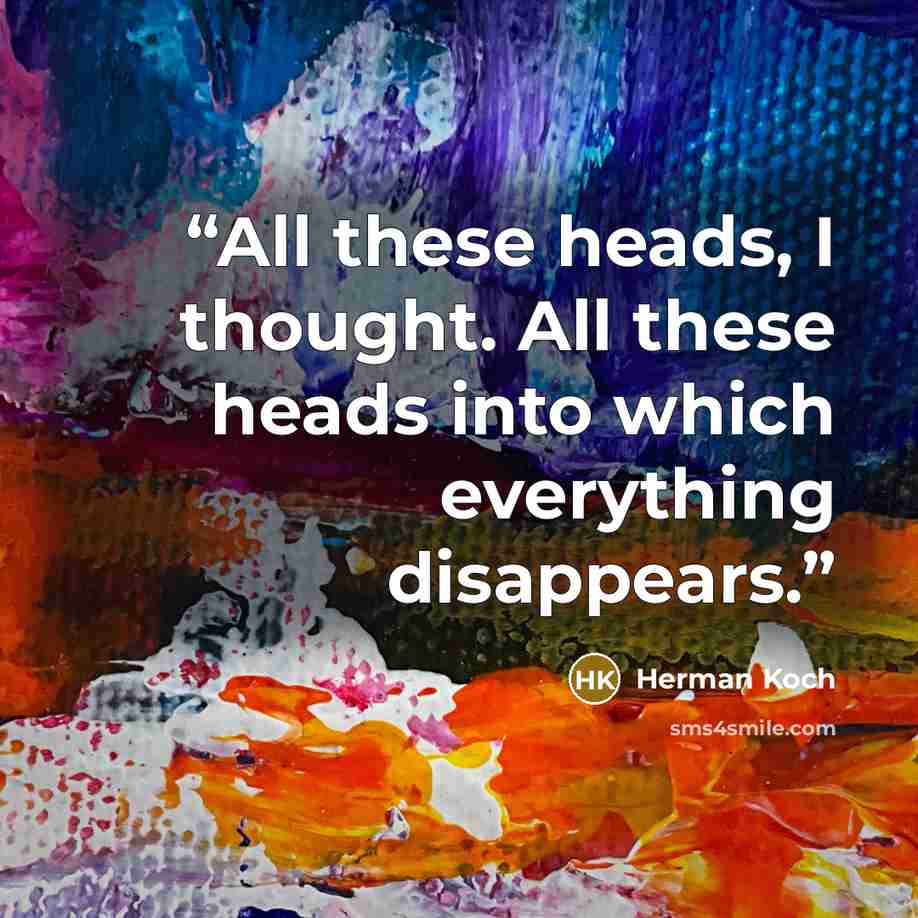 “All these heads, I thought. All these heads into which everything disappears.” quote by Herman Koch