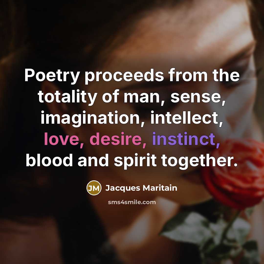 “Poetry proceeds from the totality of man, sense, imagination, intellect, love, desire, instinct, blood and spirit together.” quote by Jacques Maritain