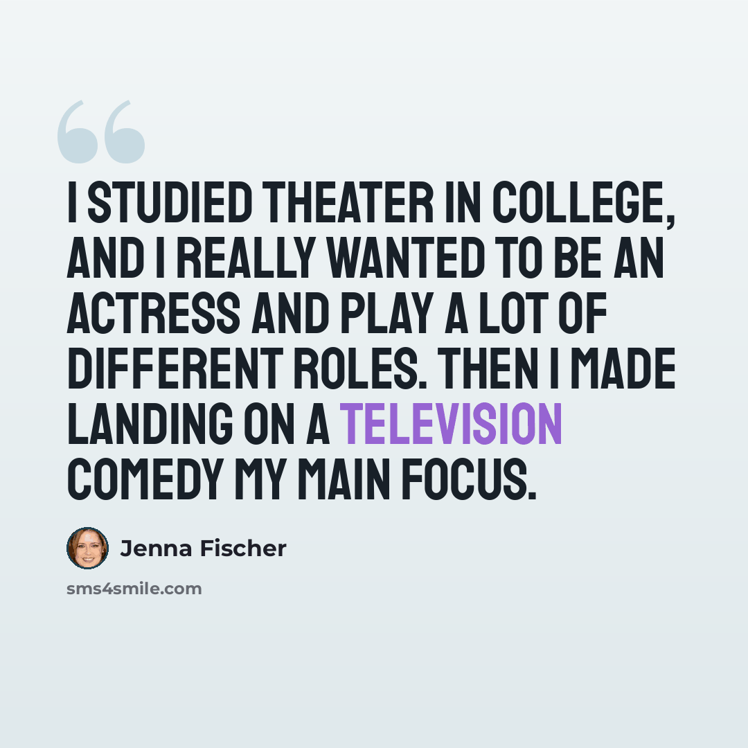 “I studied theater in college, and I really wanted to be an actress and play a lot of different roles. Then I made landing on a television comedy my main focus.” quote by Jenna Fischer
