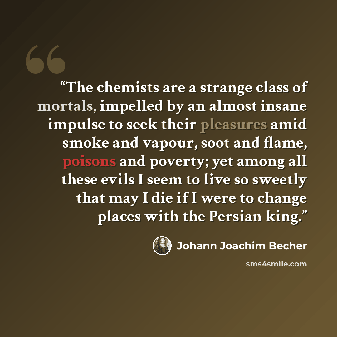 “The chemists are a strange class of mortals, impelled by an almost insane impulse to seek their pleasures amid smoke and vapour, soot and flame, poisons and poverty; yet among all these evils I seem to live so sweetly that may I die if I were to change places with the Persian king.” quote by Johann Joachim Becher