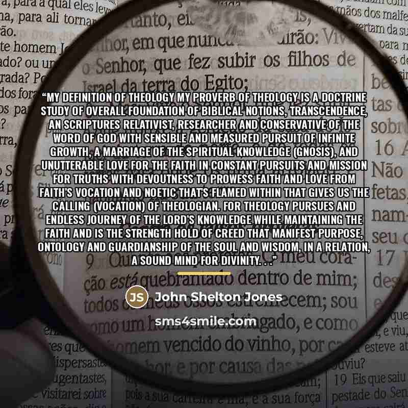 “My definition of Theology My proverb of theology is a doctrine study of overall foundation of biblical notions, transcendence, an scriptures relativist, researcher and conservative of the Word of God with sensible and measured pursuit of infinite growth, a marriage of the spiritual knowledge…” quote by John Shelton Jones
