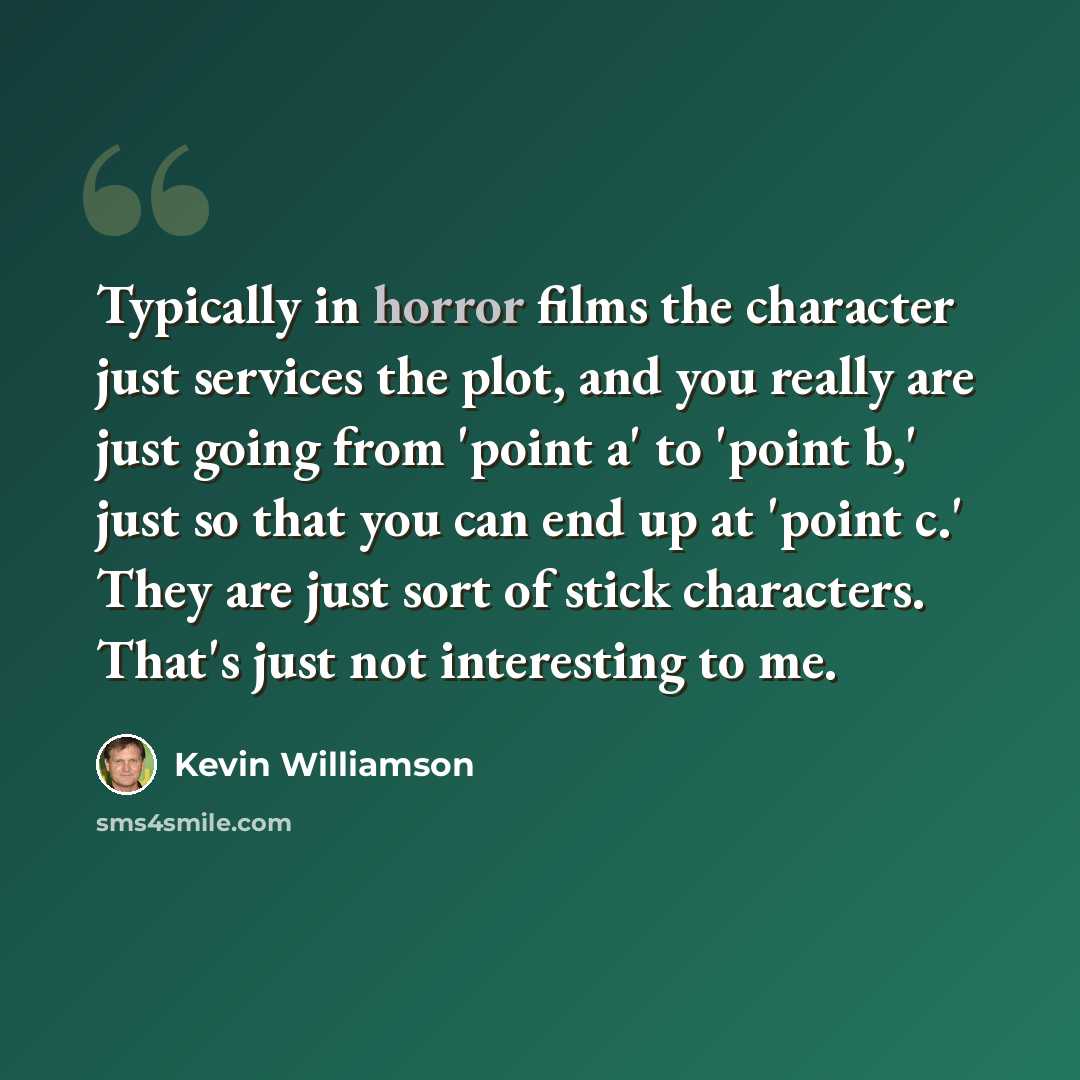 “Typically in horror films the character just services the plot, and you really are just going from 'point a' to 'point b,' just so that you can end up at 'point c.' They are just sort of stick characters. That's just not interesting to me.” quote by Kevin Williamson