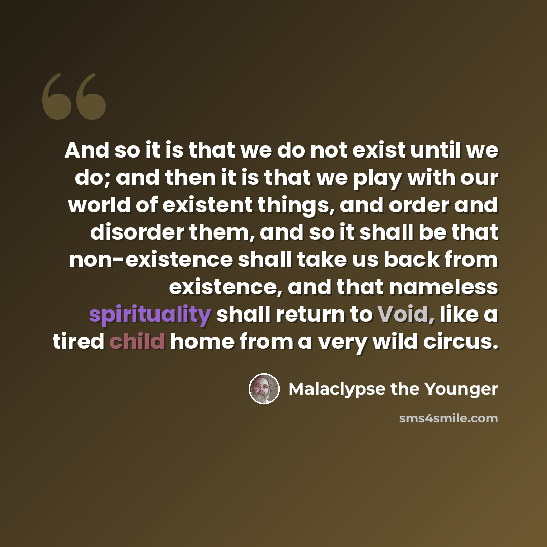 “And so it is that we do not exist until we do; and then it is that we play with our world of existent things, and order and disorder them, and so it shall be that non-existence shall take us back from existence, and that nameless spirituality shall return to Void, like a tired child home from a…” quote by Malaclypse the Younger