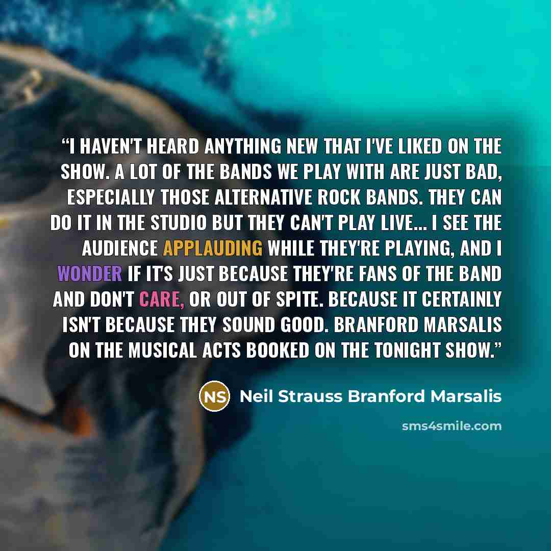 “I haven't heard anything new that I've liked on the show. A lot of the bands we play with are just bad, especially those alternative rock bands. They can do it in the studio but they can't play live... I see the audience applauding while they're playing, and I wonder if it's just because they're…” quote by Neil Strauss Branford Marsalis