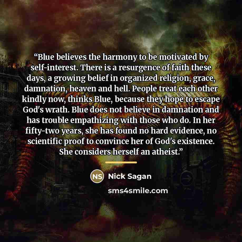 “Blue believes the harmony to be motivated by self-interest. There is a resurgence of faith these days, a growing belief in organized religion, grace, damnation, heaven and hell. People treat each other kindly now, thinks Blue, because they hope to escape God's wrath. Blue does not believe in…” quote by Nick Sagan