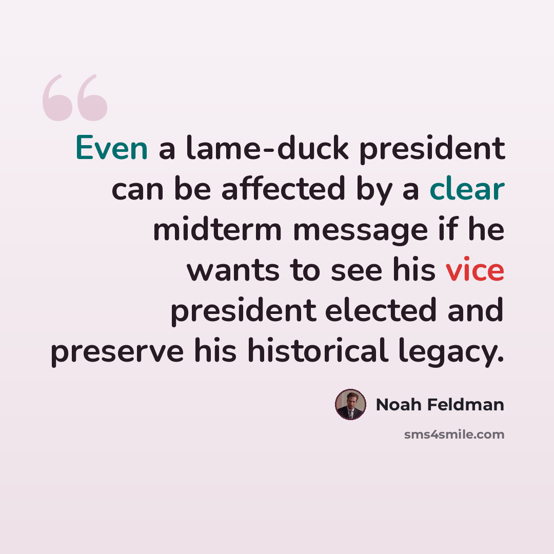 “Even a lame-duck president can be affected by a clear midterm message if he wants to see his vice president elected and preserve his historical legacy.” quote by Noah Feldman