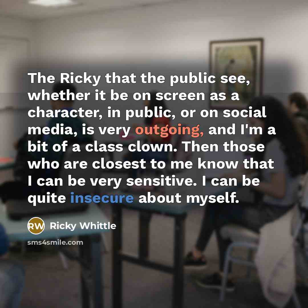 “The Ricky that the public see, whether it be on screen as a character, in public, or on social media, is very outgoing, and I'm a bit of a class clown. Then those who are closest to me know that I can be very sensitive. I can be quite insecure about myself.” quote by Ricky Whittle
