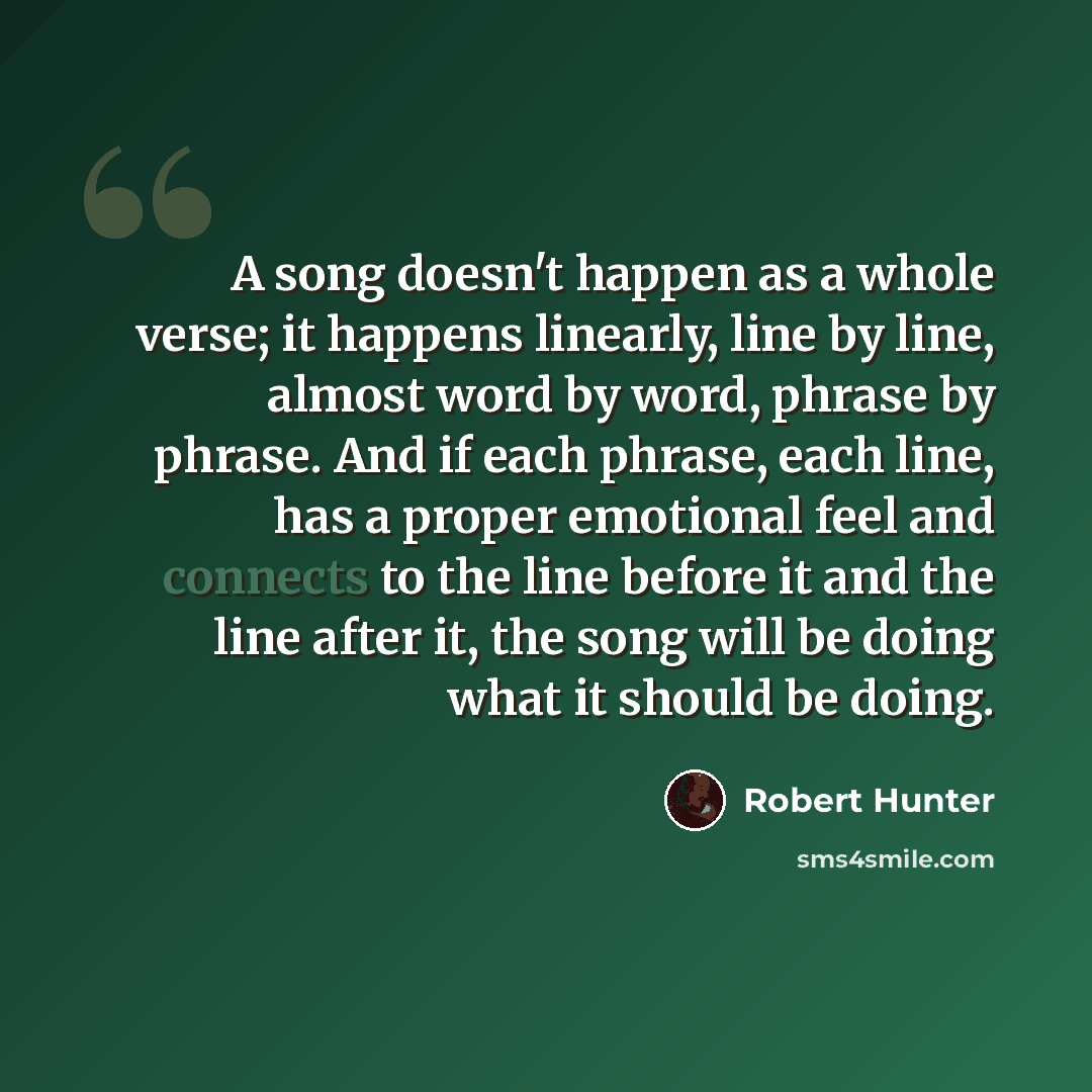 “A song doesn't happen as a whole verse; it happens linearly, line by line, almost word by word, phrase by phrase. And if each phrase, each line, has a proper emotional feel and connects to the line before it and the line after it, the song will be doing what it should be doing.” quote by Robert Hunter