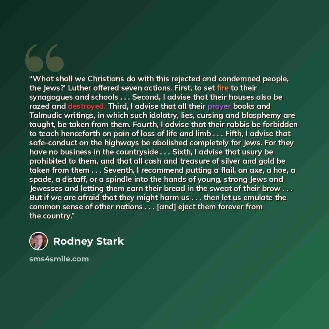 “What shall we Christians do with this rejected and condemned people, the Jews?’ Luther offered seven actions. First, to set fire to their synagogues and schools . . . Second, I advise that their houses also be razed and destroyed. Third, I advise that all their prayer books and Talmudic writings…” quote by Rodney Stark