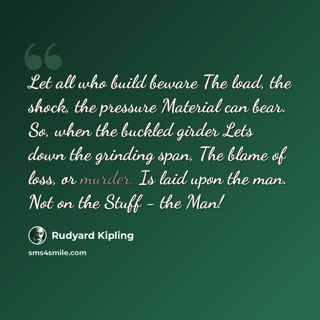 “Let all who build beware The load, the shock, the pressure Material can bear. So, when the buckled girder Lets down the grinding span, The blame of loss, or murder, Is laid upon the man. Not on the Stuff - the Man!” quote by Rudyard Kipling
