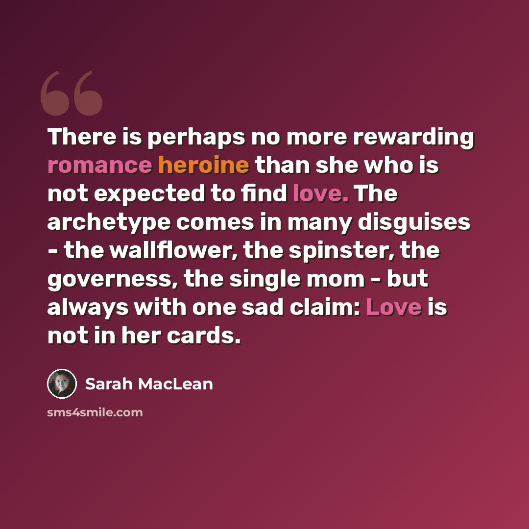 “There is perhaps no more rewarding romance heroine than she who is not expected to find love. The archetype comes in many disguises - the wallflower, the spinster, the governess, the single mom - but always with one sad claim: Love is not in her cards.” quote by Sarah MacLean