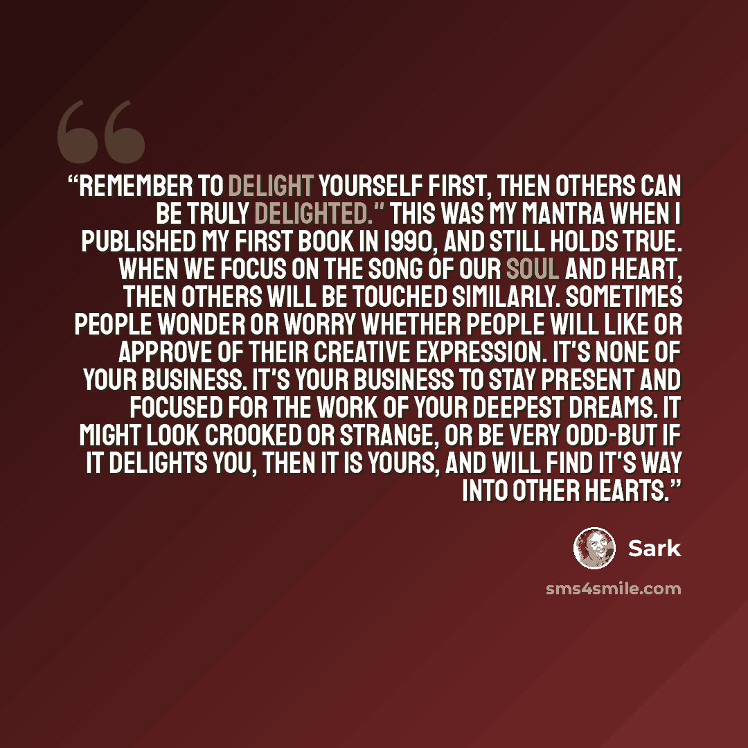 “Remember to delight yourself first, then others can be truly delighted." This was my mantra when I published my first book in 1990, and still holds true. When we focus on the song of our soul and heart, then others will be touched similarly. Sometimes people wonder or worry whether people will…” quote by SARK