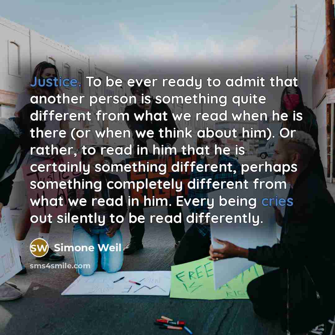 “Justice. To be ever ready to admit that another person is something quite different from what we read when he is there (or when we think about him). Or rather, to read in him that he is certainly something different, perhaps something completely different from what we read in him. Every being…” quote by Simone Weil