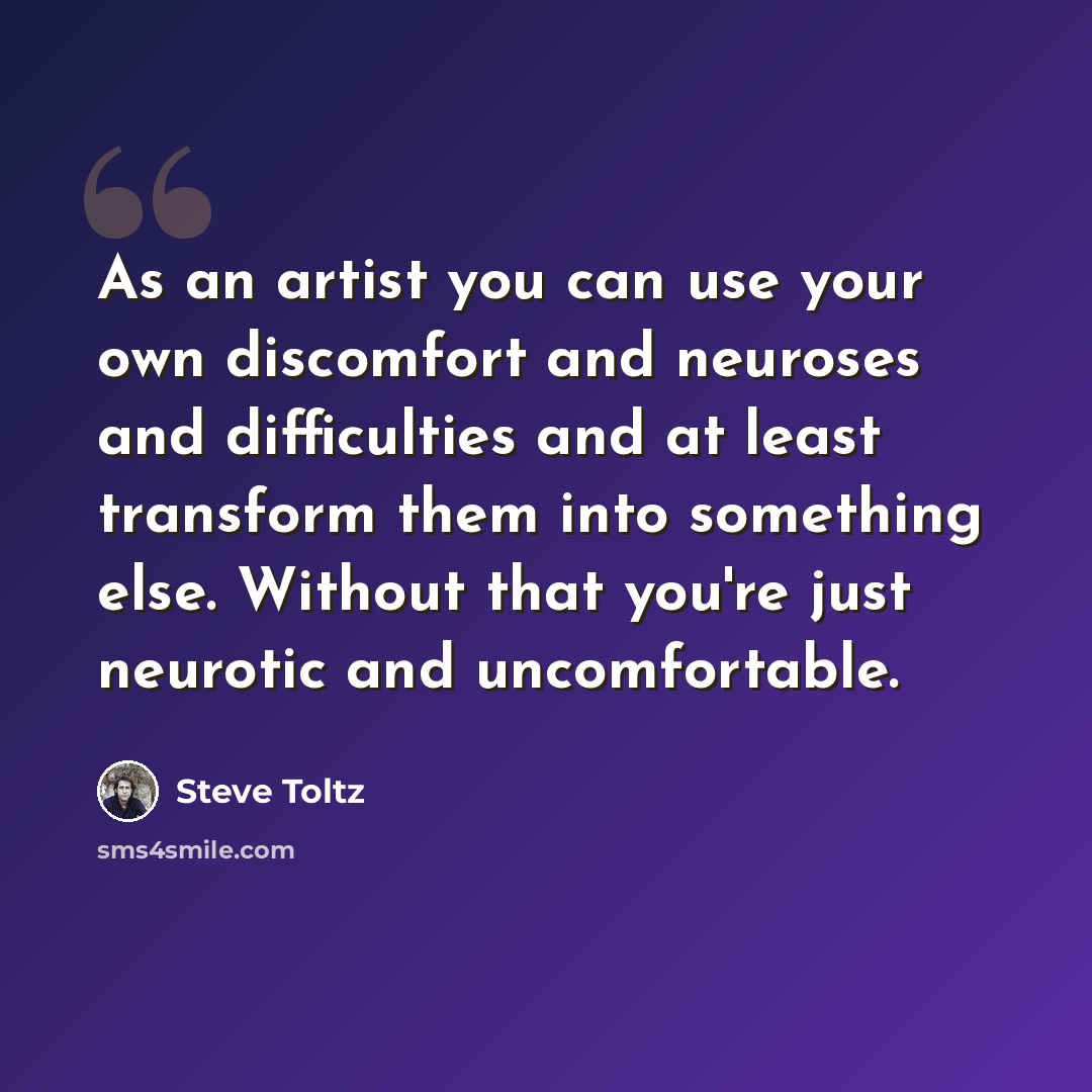 “As an artist you can use your own discomfort and neuroses and difficulties and at least transform them into something else. Without that you're just neurotic and uncomfortable.” quote by Steve Toltz