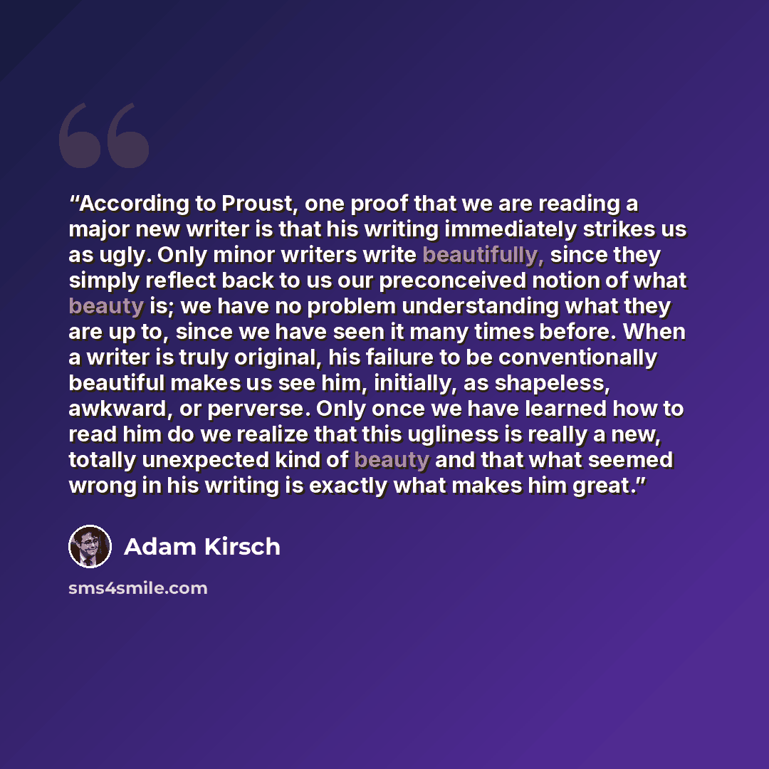 “According to Proust, one proof that we are reading a major new writer is that his writing immediately strikes us as ugly. Only minor writers write beautifully, since they simply reflect back to us our preconceived notion of what beauty is; we have no problem understanding what they are up to…” quote by Adam Kirsch