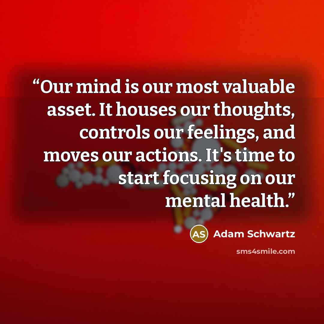 “Our mind is our most valuable asset. It houses our thoughts, controls our feelings, and moves our actions. It's time to start focusing on our mental health.” quote by Adam Schwartz