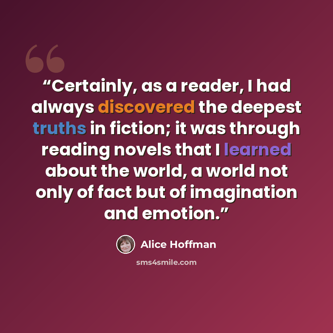 “Certainly, as a reader, I had always discovered the deepest truths in fiction; it was through reading novels that I learned about the world, a world not only of fact but of imagination and emotion.” quote by Alice Hoffman