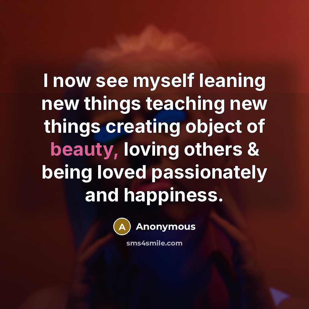 “I now see myself leaning new things teaching new things creating object of beauty, loving others & being loved passionately and happiness.” quote by Anonymous