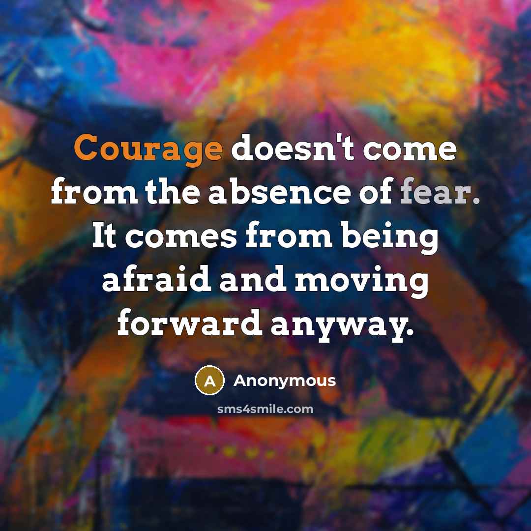 “Courage doesn't come from the absence of fear. It comes from being afraid and moving forward anyway.” quote by Anonymous