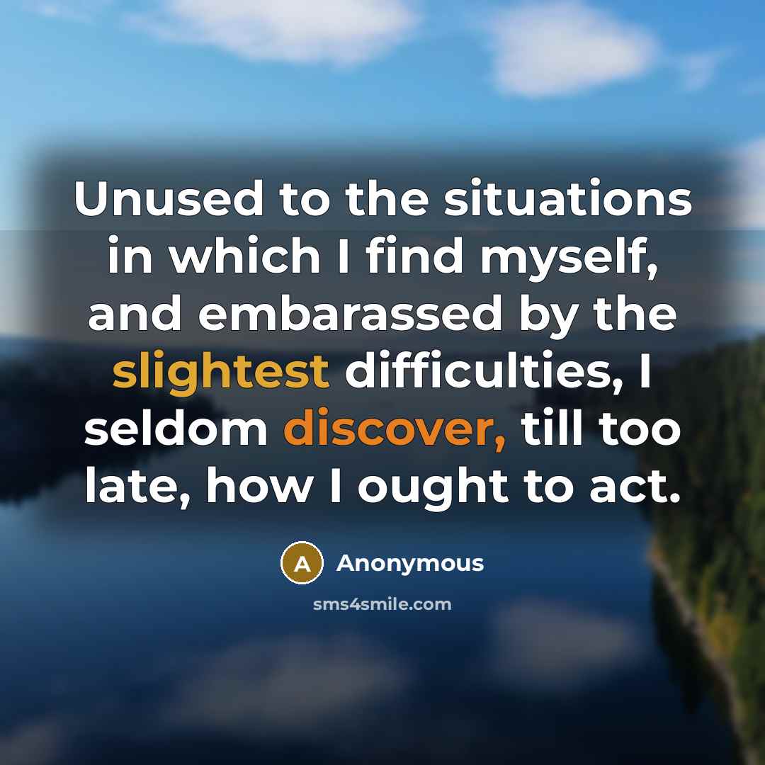 “Unused to the situations in which I find myself, and embarassed by the slightest difficulties, I seldom discover, till too late, how I ought to act.” quote by Anonymous
