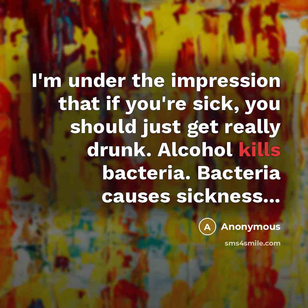 “I'm under the impression that if you're sick, you should just get really drunk. Alcohol kills bacteria. Bacteria causes sickness...” quote by Anonymous