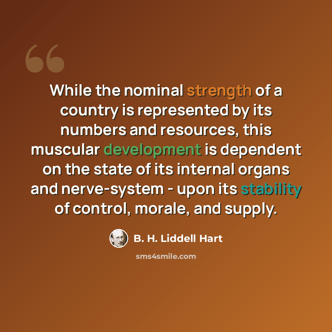“While the nominal strength of a country is represented by its numbers and resources, this muscular development is dependent on the state of its internal organs and nerve-system - upon its stability of control, morale, and supply.” quote by B. H. Liddell Hart