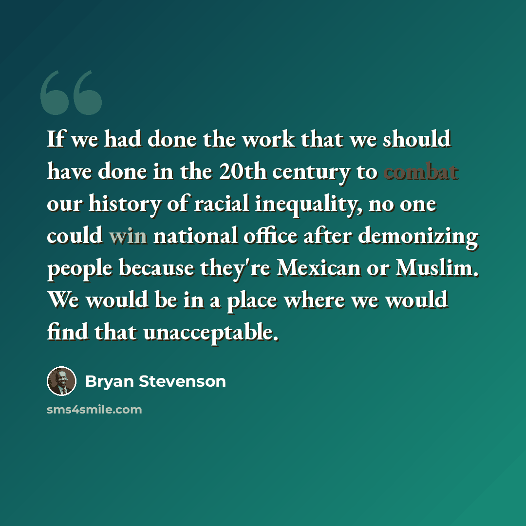 “If we had done the work that we should have done in the 20th century to combat our history of racial inequality, no one could win national office after demonizing people because they're Mexican or Muslim. We would be in a place where we would find that unacceptable.” quote by Bryan Stevenson