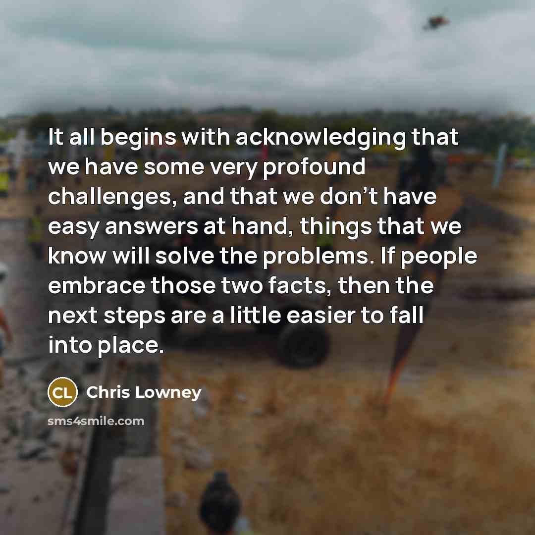 “It all begins with acknowledging that we have some very profound challenges, and that we don't have easy answers at hand, things that we know will solve the problems. If people embrace those two facts, then the next steps are a little easier to fall into place.” quote by Chris Lowney