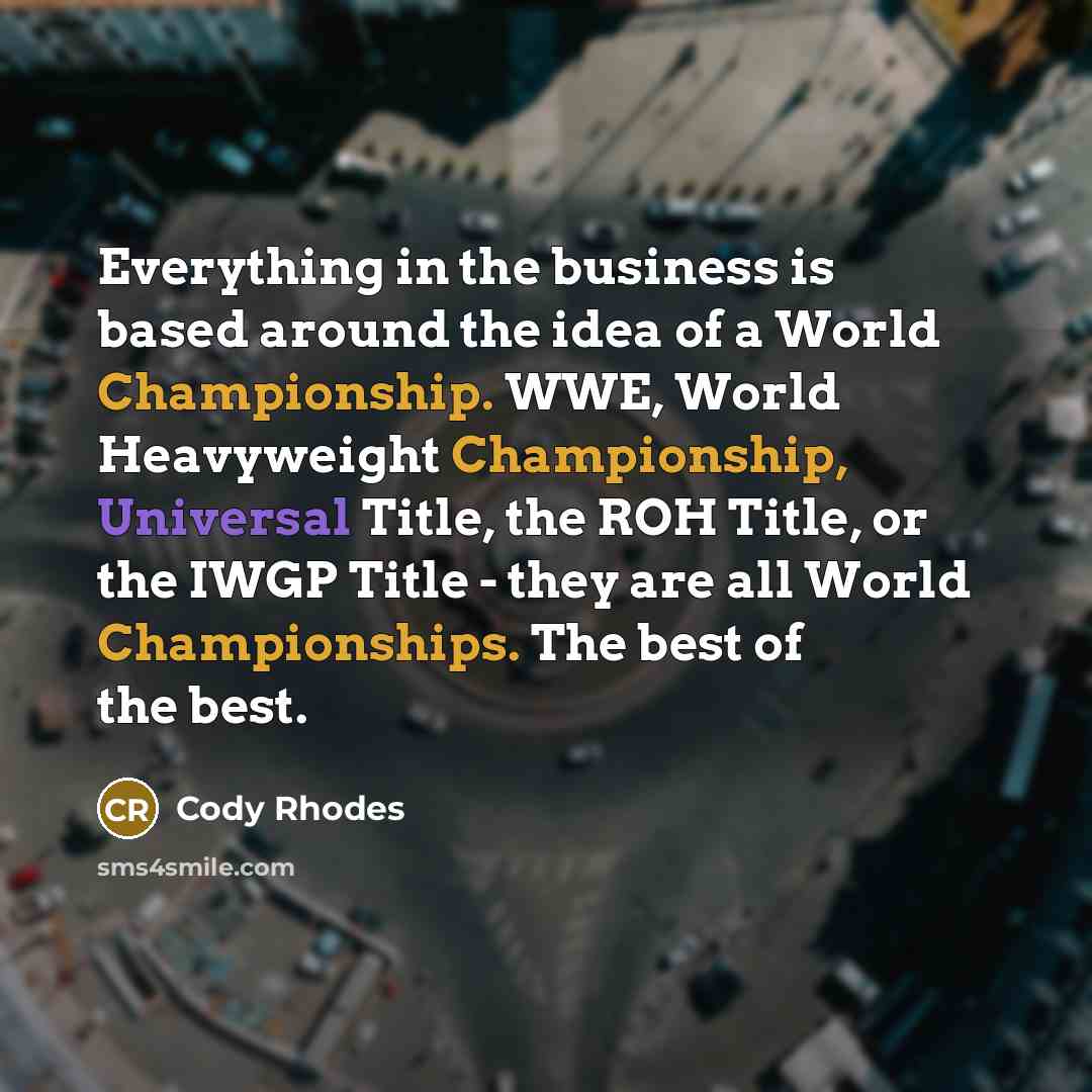“Everything in the business is based around the idea of a World Championship. WWE, World Heavyweight Championship, Universal Title, the ROH Title, or the IWGP Title - they are all World Championships. The best of the best.” quote by Cody Rhodes