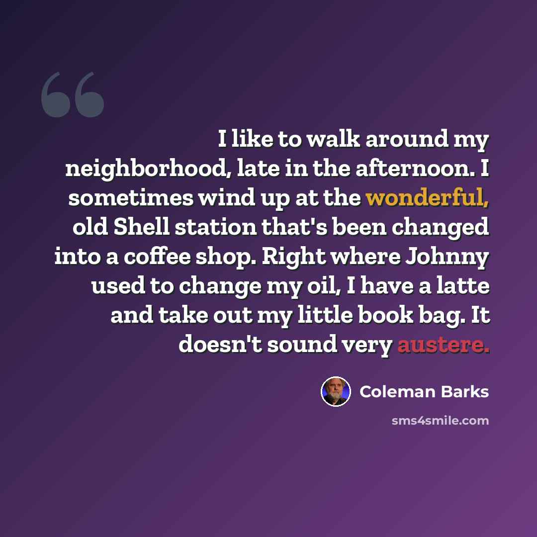 “I like to walk around my neighborhood, late in the afternoon. I sometimes wind up at the wonderful, old Shell station that's been changed into a coffee shop. Right where Johnny used to change my oil, I have a latte and take out my little book bag. It doesn't sound very austere.” quote by Coleman Barks