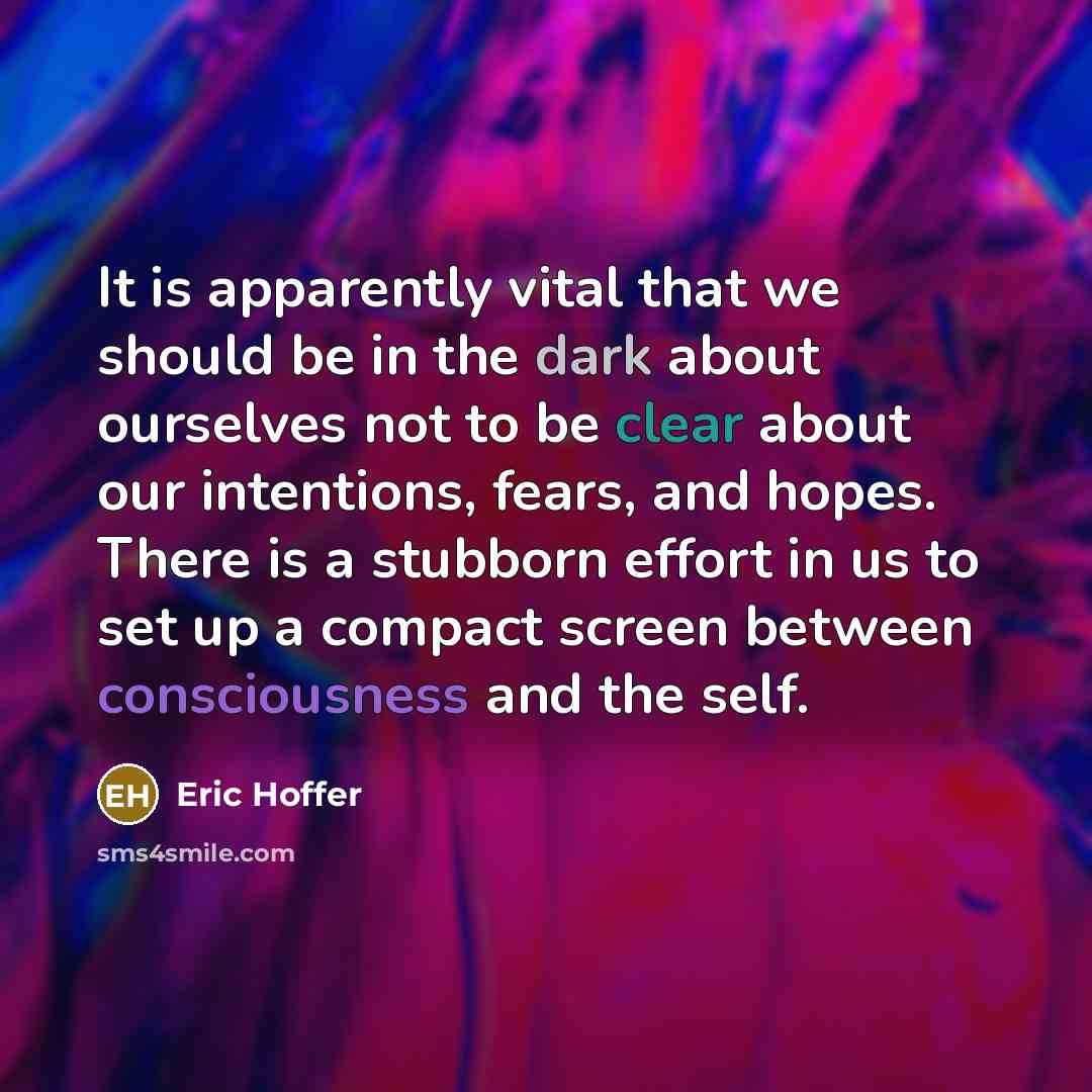 “It is apparently vital that we should be in the dark about ourselves not to be clear about our intentions, fears, and hopes. There is a stubborn effort in us to set up a compact screen between consciousness and the self.” quote by Eric Hoffer