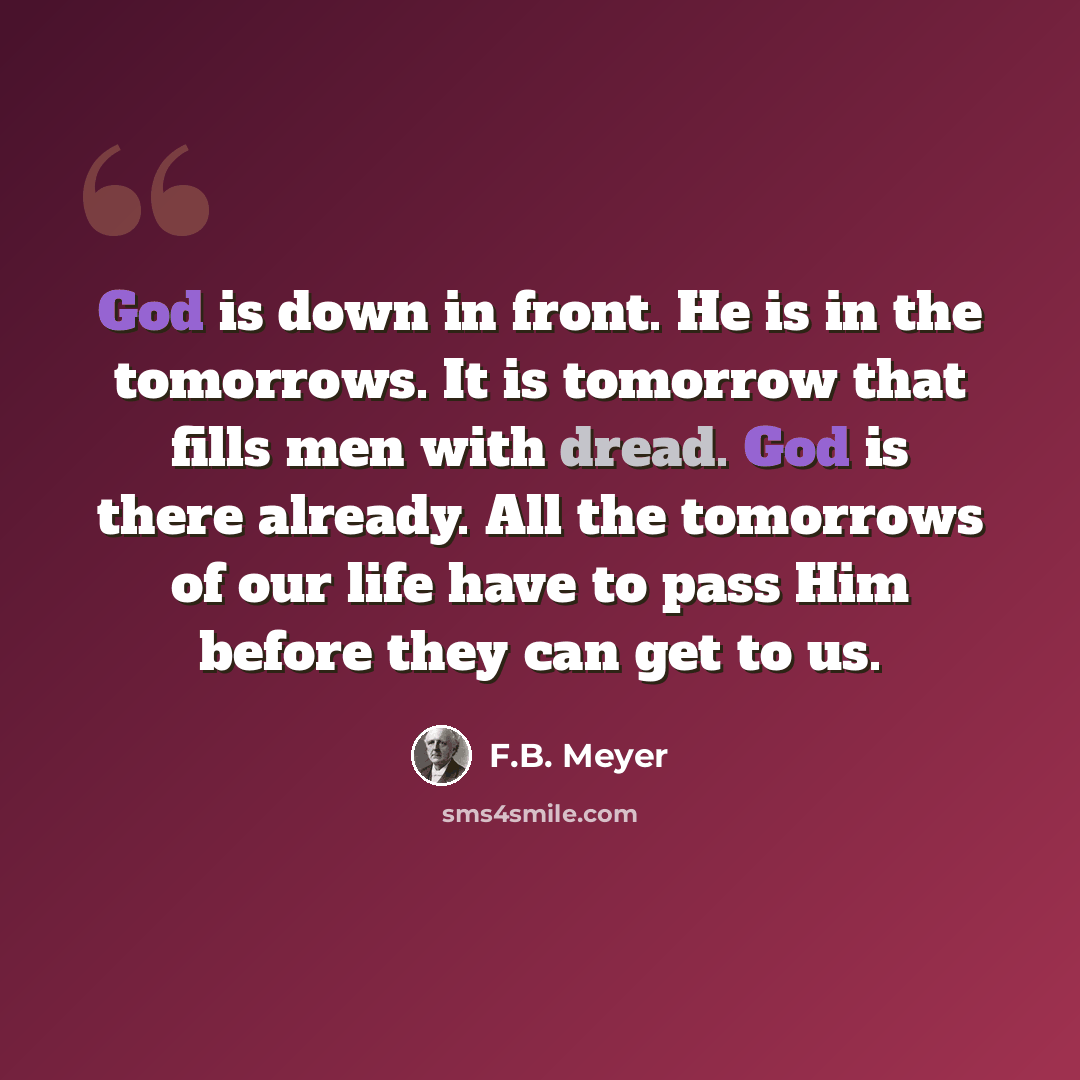 “God is down in front. He is in the tomorrows. It is tomorrow that fills men with dread. God is there already. All the tomorrows of our life have to pass Him before they can get to us.” quote by F.B. Meyer