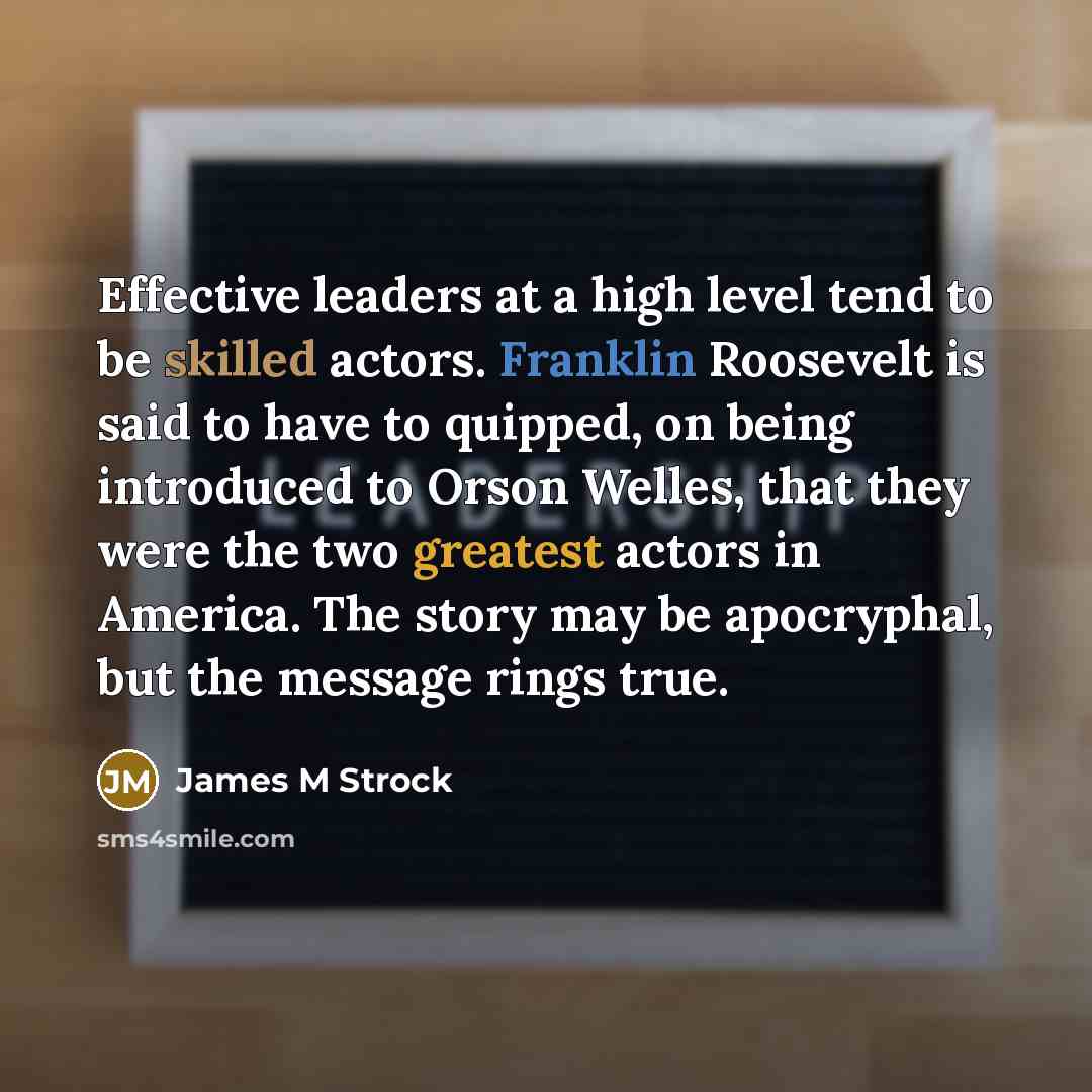 “Effective leaders at a high level tend to be skilled actors. Franklin Roosevelt is said to have to quipped, on being introduced to Orson Welles, that they were the two greatest actors in America. The story may be apocryphal, but the message rings true.” quote by James M Strock
