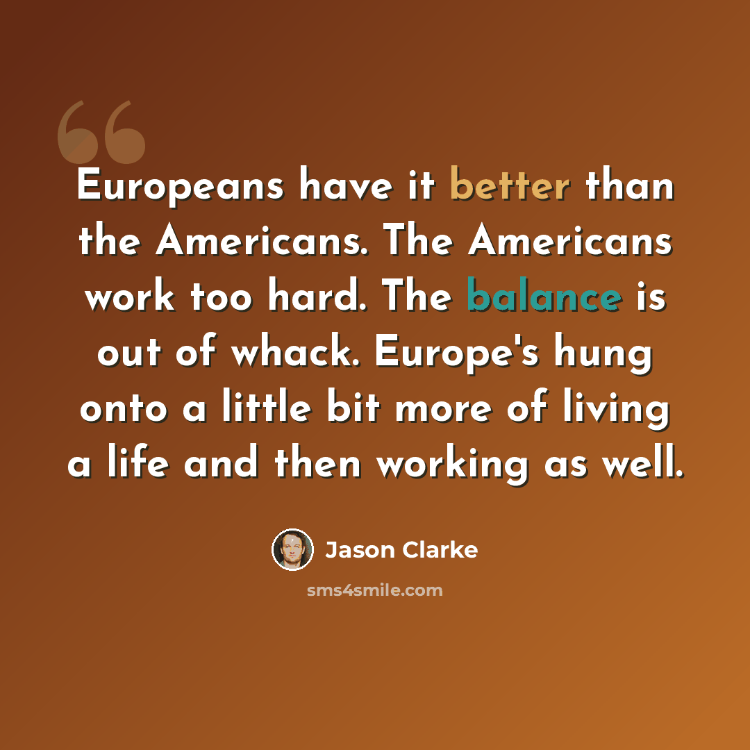 “Europeans have it better than the Americans. The Americans work too hard. The balance is out of whack. Europe's hung onto a little bit more of living a life and then working as well.” quote by Jason Clarke