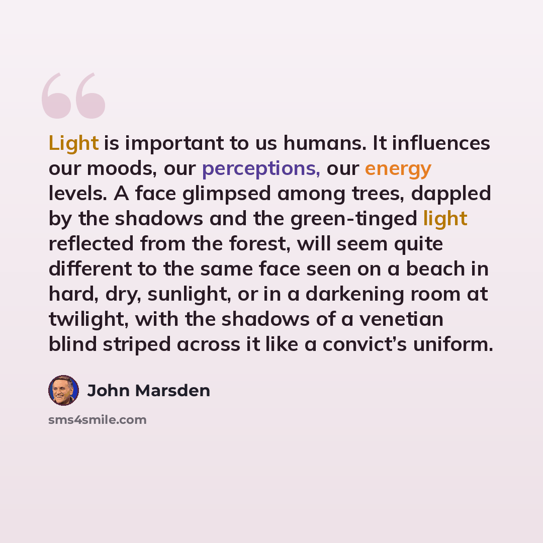 “Light is important to us humans. It influences our moods, our perceptions, our energy levels. A face glimpsed among trees, dappled by the shadows and the green-tinged light reflected from the forest, will seem quite different to the same face seen on a beach in hard, dry, sunlight, or in a…” quote by John Marsden
