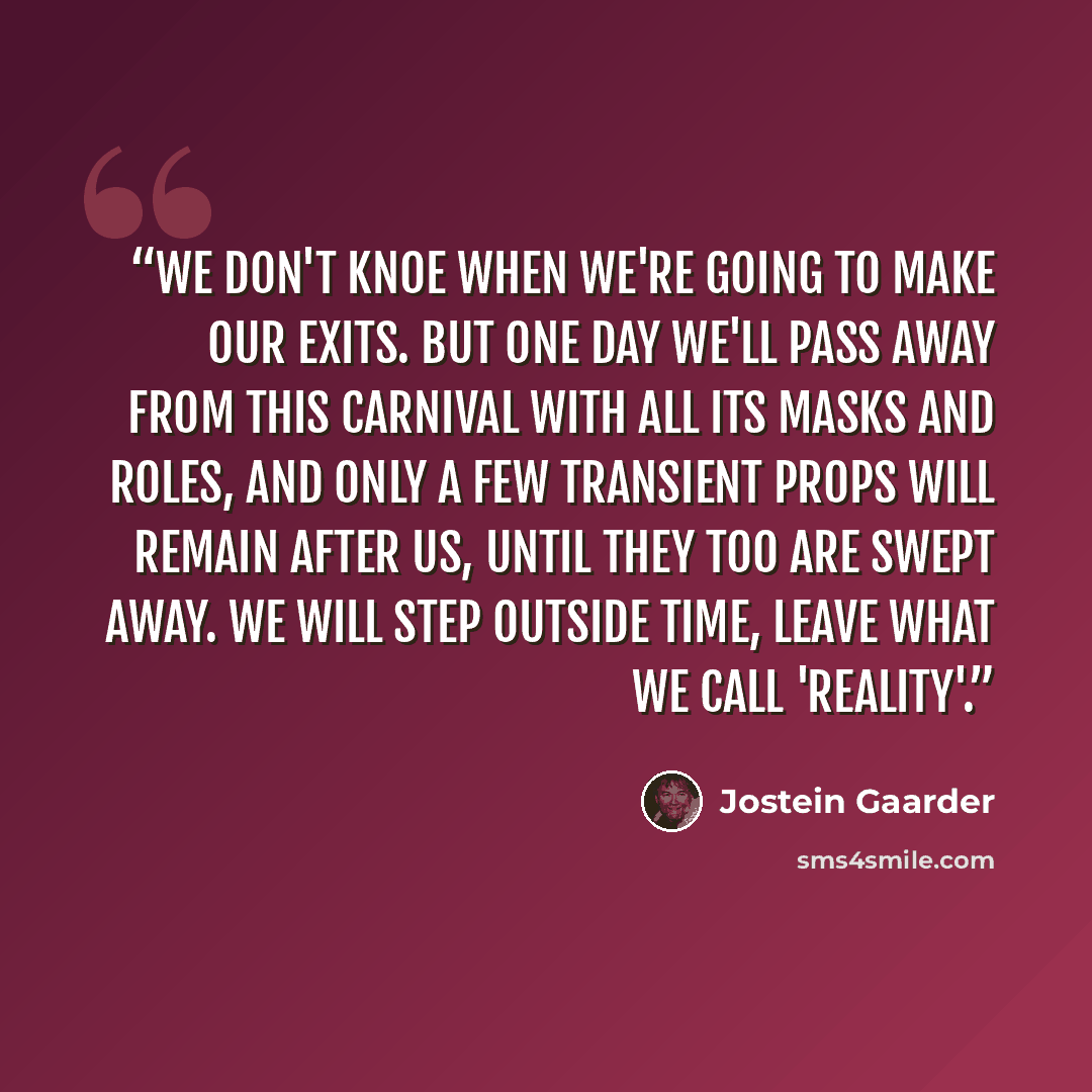 “We don't knoe when we're going to make our exits. But one day we'll pass away from this carnival with all its masks and roles, and only a few transient props will remain after us, until they too are swept away. We will step outside time, leave what we call 'reality'.” quote by Jostein Gaarder