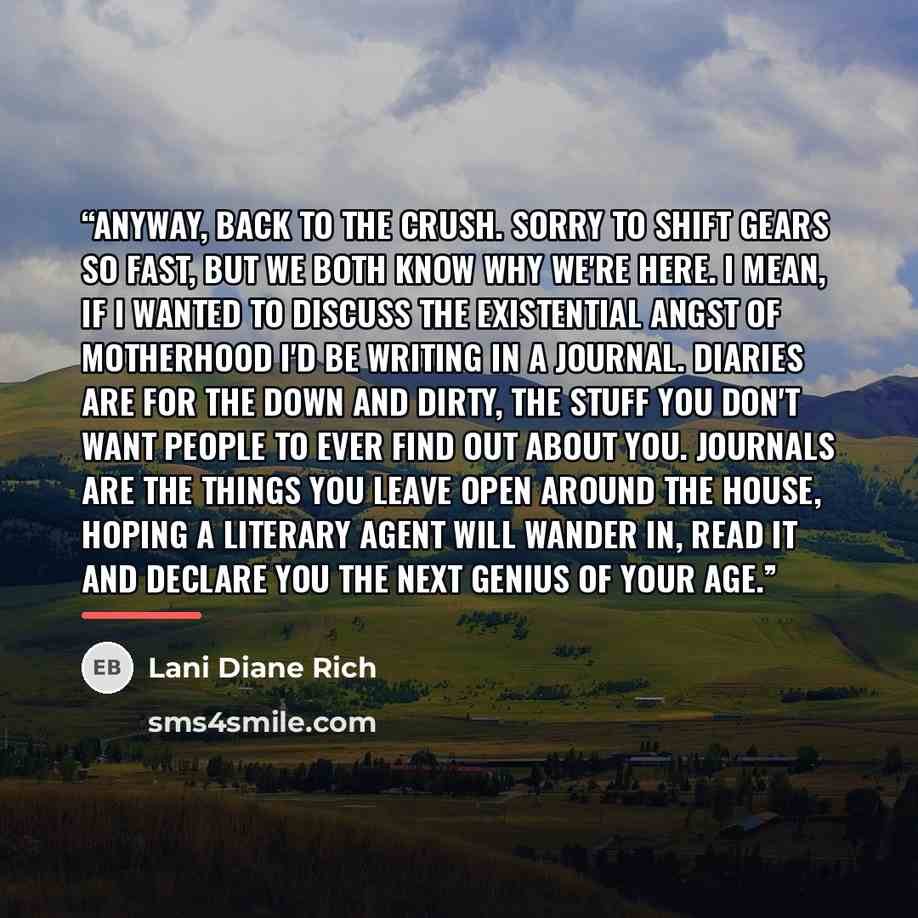 “Anyway, back to the crush. Sorry to shift gears so fast, but we both know why we're here. I mean, if I wanted to discuss the existential angst of motherhood I'd be writing in a journal. Diaries are for the down and dirty, the stuff you don't want people to ever find out about you. Journals are the…” quote by Lani Diane Rich