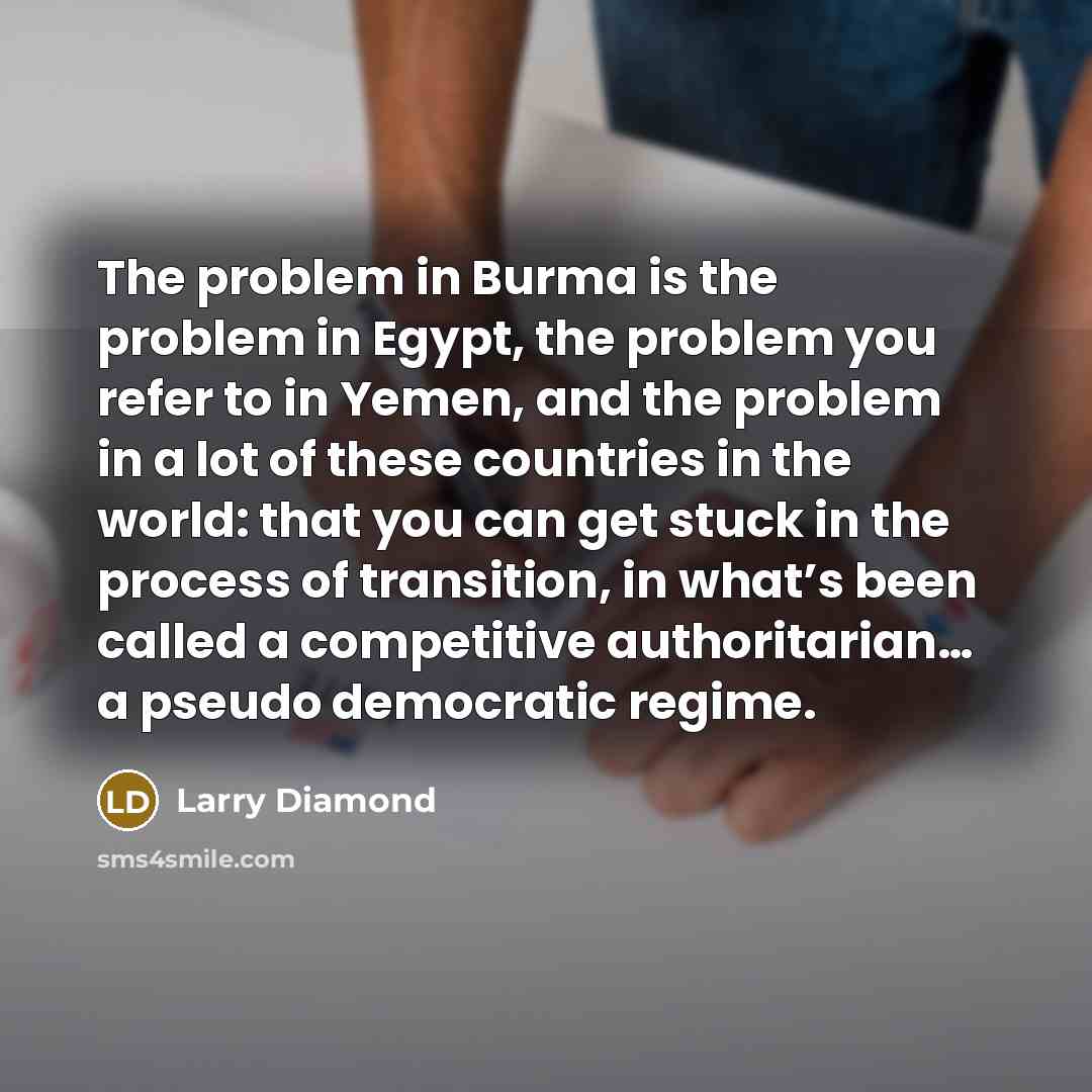 “The problem in Burma is the problem in Egypt, the problem you refer to in Yemen, and the problem in a lot of these countries in the world: that you can get stuck in the process of transition, in what’s been called a competitive authoritarian… a pseudo democratic regime.” quote by Larry Diamond