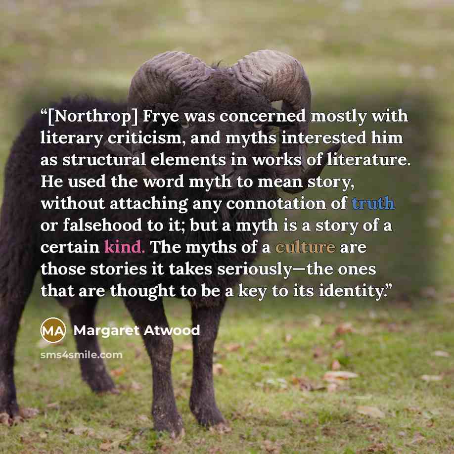 “[Northrop] Frye was concerned mostly with literary criticism, and myths interested him as structural elements in works of literature. He used the word myth to mean story, without attaching any connotation of truth or falsehood to it; but a myth is a story of a certain kind. The myths of a culture…” quote by Margaret Atwood